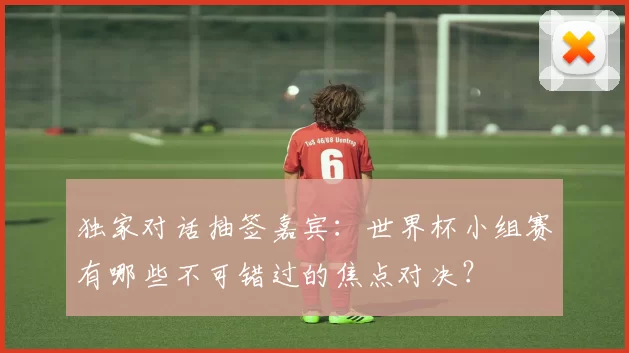 独家对话抽签嘉宾:世界杯小组赛有哪些不可错过的焦点对决?