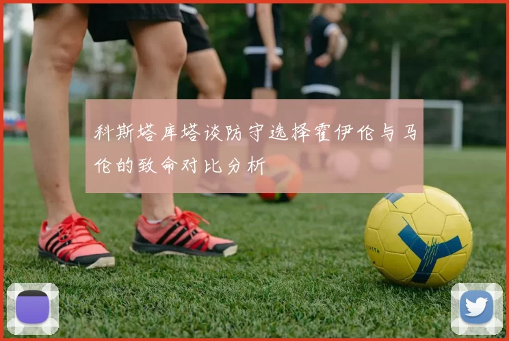 科斯塔库塔谈防守选择霍伊伦与马伦的致命对比分析