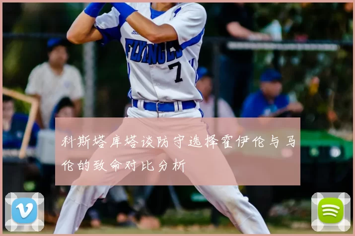 科斯塔库塔谈防守选择霍伊伦与马伦的致命对比分析