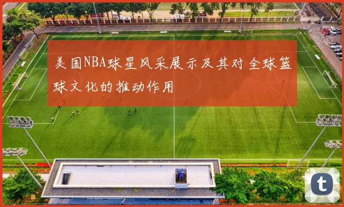 美国NBA球星风采展示及其对全球篮球文化的推动作用