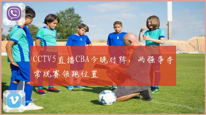 CCTV5直播CBA今晚对阵,两强争夺常规赛领跑位置