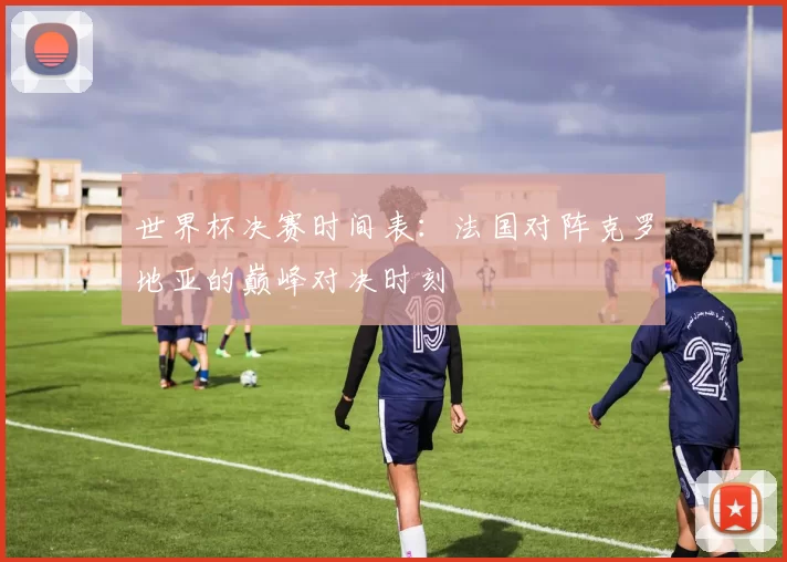 世界杯决赛时间表:法国对阵克罗地亚的巅峰对决时刻