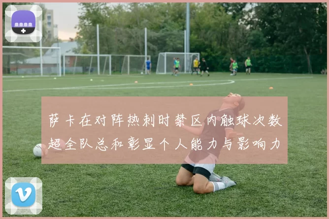 萨卡在对阵热刺时禁区内触球次数超全队总和彰显个人能力与影响力