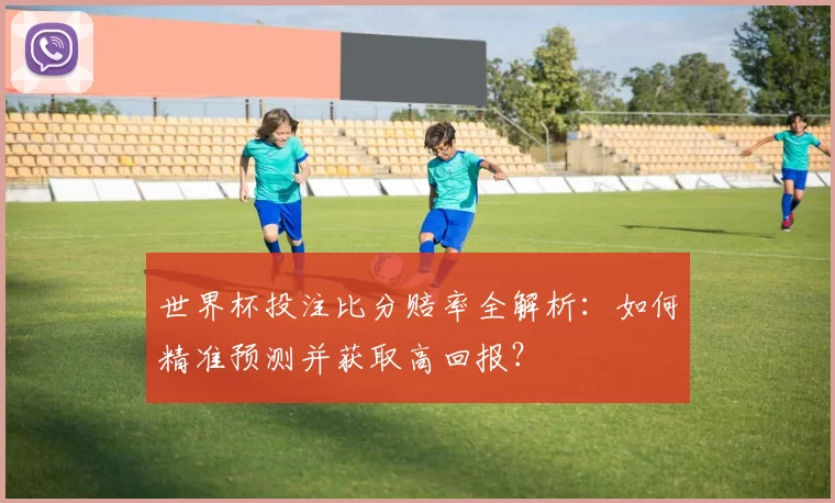世界杯投注比分赔率全解析：如何精准预测并获取高回报？