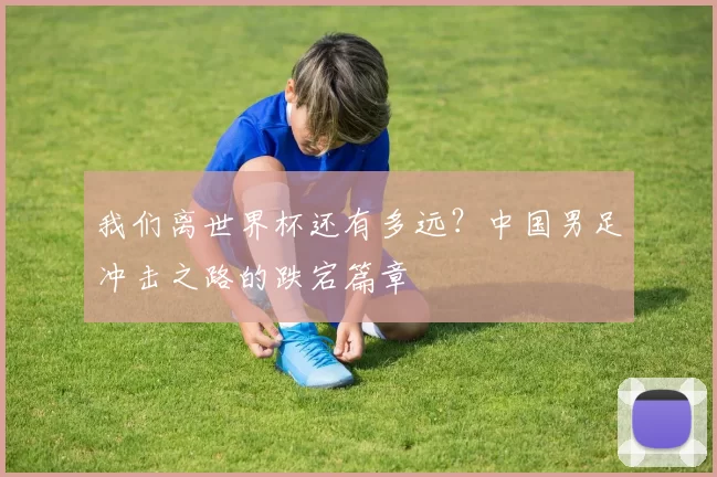 我们离世界杯还有多远?中国男足冲击之路的跌宕篇章