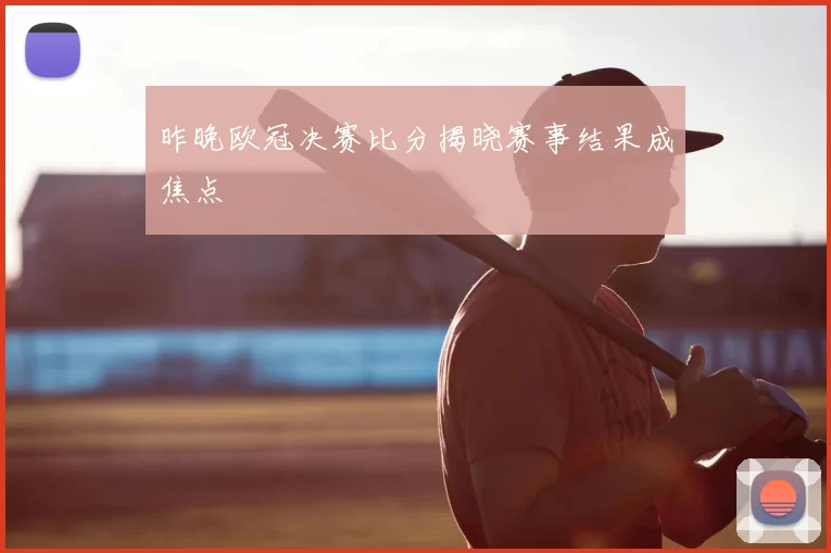 昨晚欧冠决赛比分揭晓赛事结果成焦点