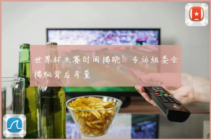 世界杯决赛时间揭晓！专访组委会揭秘背后考量