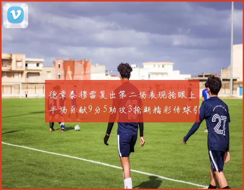 德章泰穆雷复出第二场表现抢眼上半场贡献9分5助攻3抢断精彩传球引关注