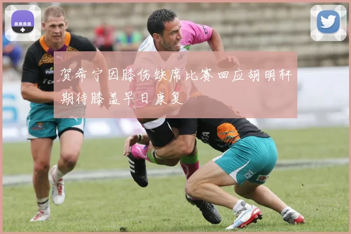 贺希宁因膝伤缺席比赛回应胡明轩期待膝盖早日康复