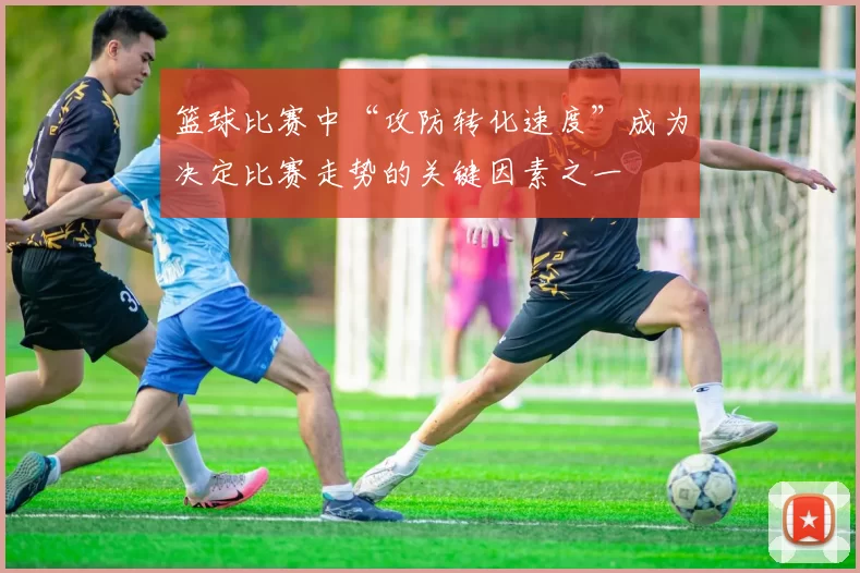 篮球比赛中“攻防转化速度”成为决定比赛走势的关键因素之一