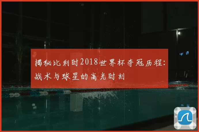 揭秘比利时2018世界杯夺冠历程：战术与球星的高光时刻