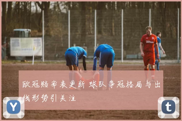 欧冠赔率表更新 球队争冠格局与出线形势引关注