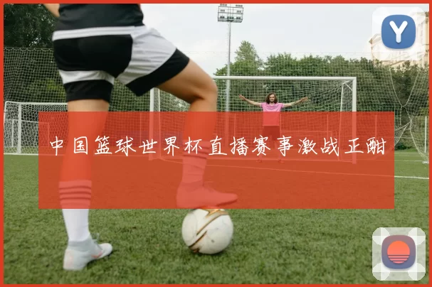 中国篮球世界杯直播赛事激战正酣