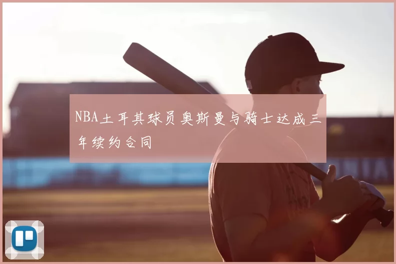 NBA土耳其球员奥斯曼与骑士达成三年续约合同