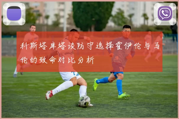 科斯塔库塔谈防守选择霍伊伦与马伦的致命对比分析