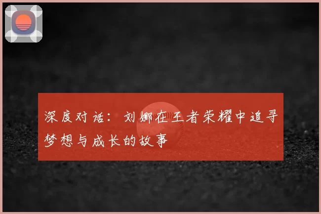 深度对话：刘娜在王者荣耀中追寻梦想与成长的故事