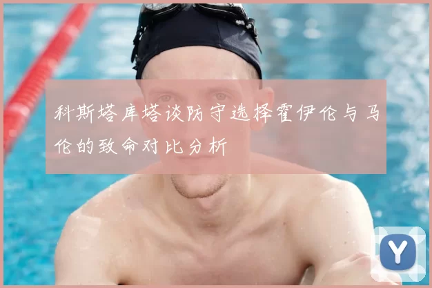科斯塔库塔谈防守选择霍伊伦与马伦的致命对比分析
