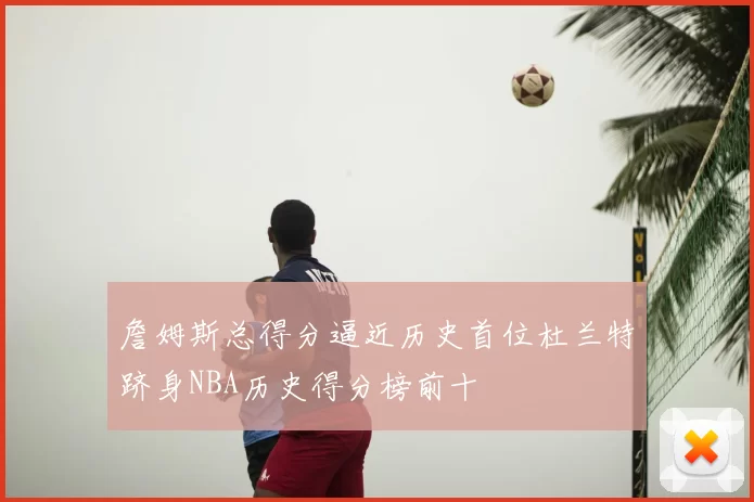 詹姆斯总得分逼近历史首位杜兰特跻身NBA历史得分榜前十